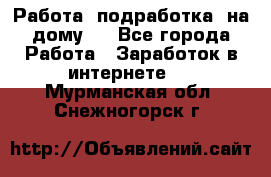 Работа (подработка) на дому   - Все города Работа » Заработок в интернете   . Мурманская обл.,Снежногорск г.